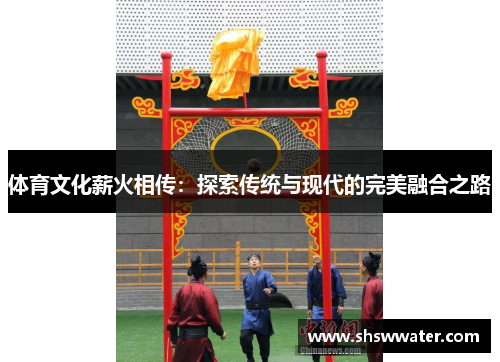 体育文化薪火相传:探索传统与现代的完美融合之路 体育文化薪火相传:探索传统与现代的完美融合之路