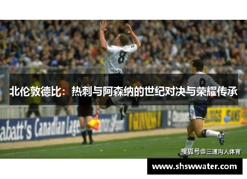 北伦敦德比：热刺与阿森纳的世纪对决与荣耀传承