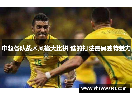 中超各队战术风格大比拼 谁的打法最具独特魅力 中超各队战术风格大比拼 谁的打法最具独特魅力