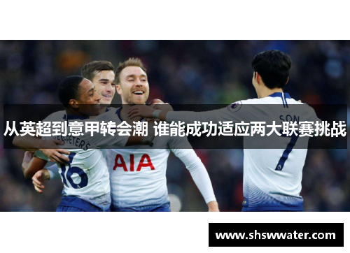 从英超到意甲转会潮 谁能成功适应两大联赛挑战 从英超到意甲转会潮 谁能成功适应两大联赛挑战