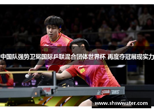 中国队强势卫冕国际乒联混合团体世界杯 再度夺冠展现实力 中国队强势卫冕国际乒联混合团体世界杯 再度夺冠展现实力