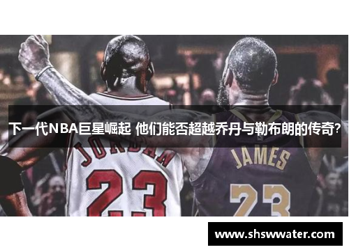 下一代NBA巨星崛起 他们能否超越乔丹与勒布朗的传奇? 下一代NBA巨星崛起 他们能否超越乔丹与勒布朗的传奇?