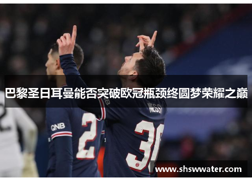 巴黎圣日耳曼能否突破欧冠瓶颈终圆梦荣耀之巅 巴黎圣日耳曼能否突破欧冠瓶颈终圆梦荣耀之巅