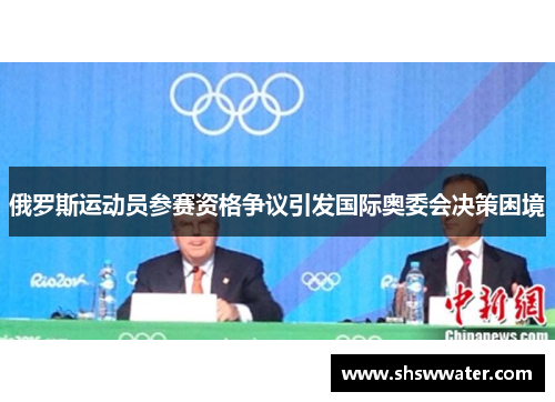 俄罗斯运动员参赛资格争议引发国际奥委会决策困境 俄罗斯运动员参赛资格争议引发国际奥委会决策困境