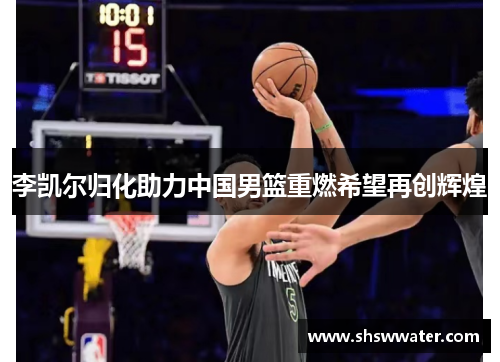 李凯尔归化助力中国男篮重燃希望再创辉煌 李凯尔归化助力中国男篮重燃希望再创辉煌