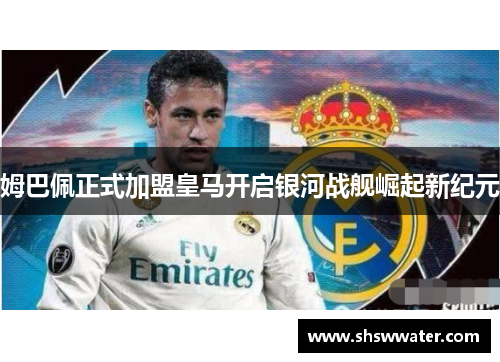 姆巴佩正式加盟皇马开启银河战舰崛起新纪元 姆巴佩正式加盟皇马开启银河战舰崛起新纪元