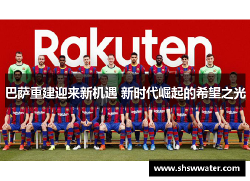 巴萨重建迎来新机遇 新时代崛起的希望之光 巴萨重建迎来新机遇 新时代崛起的希望之光