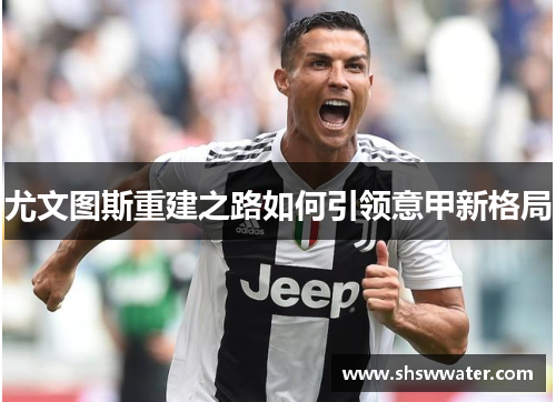 尤文图斯重建之路如何引领意甲新格局 尤文图斯重建之路如何引领意甲新格局