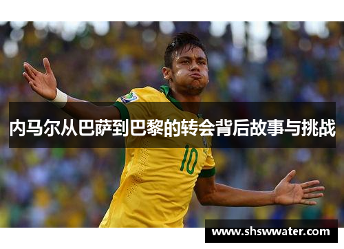内马尔从巴萨到巴黎的转会背后故事与挑战 内马尔从巴萨到巴黎的转会背后故事与挑战
