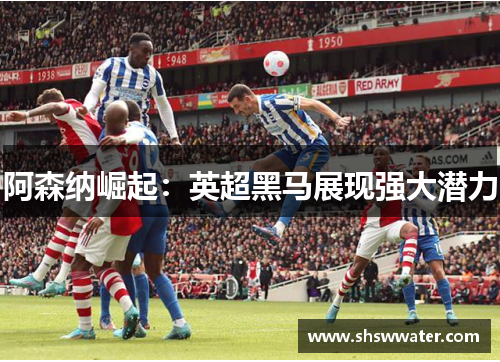 阿森纳崛起:英超黑马展现强大潜力 阿森纳崛起:英超黑马展现强大潜力