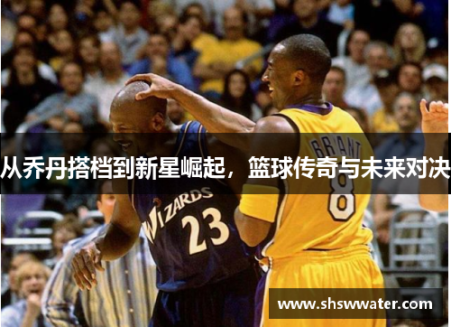 从乔丹搭档到新星崛起,篮球传奇与未来对决 从乔丹搭档到新星崛起,篮球传奇与未来对决