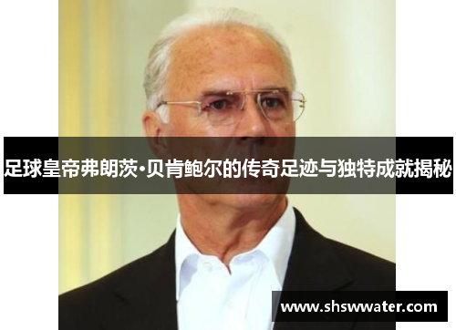 足球皇帝弗朗茨·贝肯鲍尔的传奇足迹与独特成就揭秘 足球皇帝弗朗茨·贝肯鲍尔的传奇足迹与独特成就揭秘