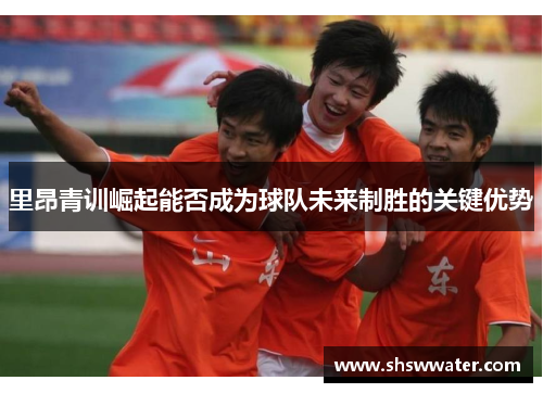 里昂青训崛起能否成为球队未来制胜的关键优势 里昂青训崛起能否成为球队未来制胜的关键优势