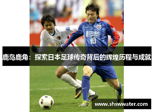 鹿岛鹿角：探索日本足球传奇背后的辉煌历程与成就