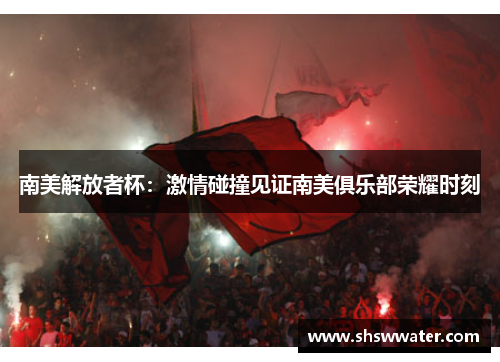 南美解放者杯:激情碰撞见证南美俱乐部荣耀时刻 南美解放者杯:激情碰撞见证南美俱乐部荣耀时刻