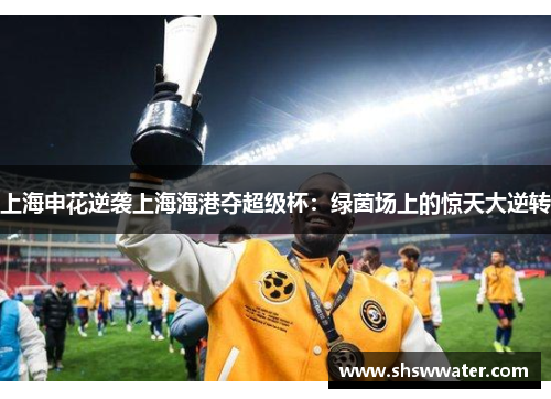 上海申花逆袭上海海港夺超级杯：绿茵场上的惊天大逆转