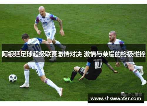 阿根廷足球超级联赛激情对决 激情与荣耀的终极碰撞 阿根廷足球超级联赛激情对决 激情与荣耀的终极碰撞