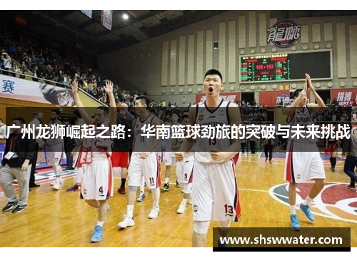 广州龙狮崛起之路:华南篮球劲旅的突破与未来挑战 广州龙狮崛起之路:华南篮球劲旅的突破与未来挑战