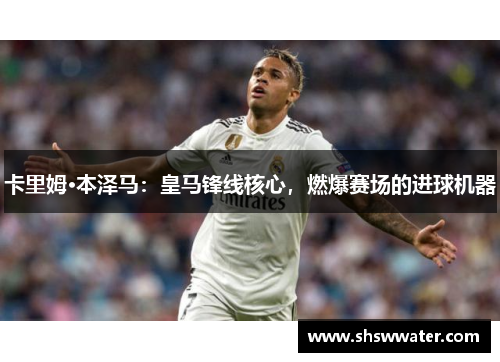 卡里姆·本泽马:皇马锋线核心,燃爆赛场的进球机器 卡里姆·本泽马:皇马锋线核心,燃爆赛场的进球机器