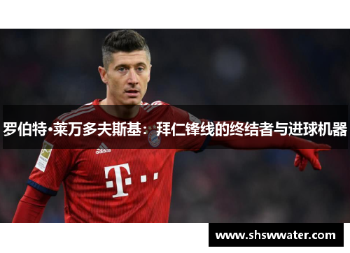 罗伯特·莱万多夫斯基:拜仁锋线的终结者与进球机器 罗伯特·莱万多夫斯基:拜仁锋线的终结者与进球机器