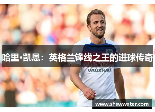 哈里·凯恩:英格兰锋线之王的进球传奇 哈里·凯恩:英格兰锋线之王的进球传奇