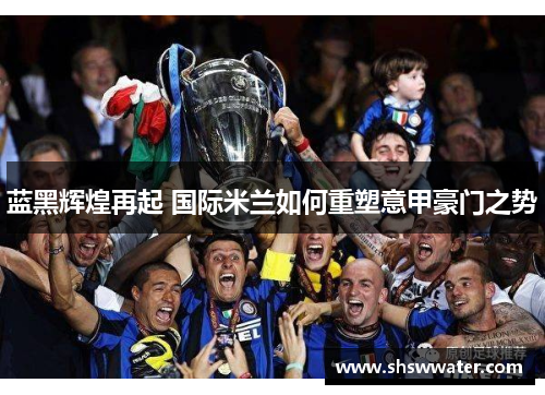蓝黑辉煌再起 国际米兰如何重塑意甲豪门之势 蓝黑辉煌再起 国际米兰如何重塑意甲豪门之势