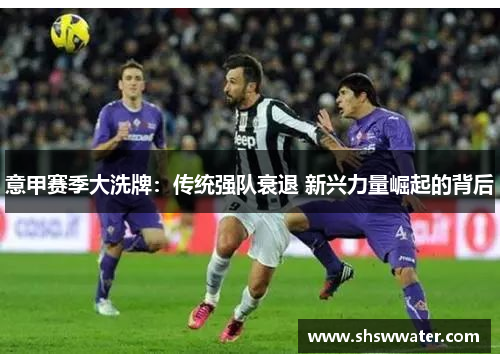 意甲赛季大洗牌:传统强队衰退 新兴力量崛起的背后 意甲赛季大洗牌:传统强队衰退 新兴力量崛起的背后