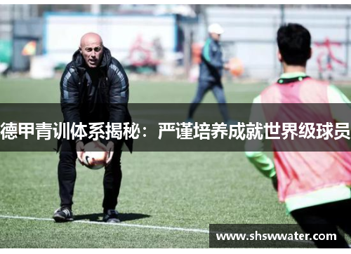 德甲青训体系揭秘:严谨培养成就世界级球员 德甲青训体系揭秘:严谨培养成就世界级球员