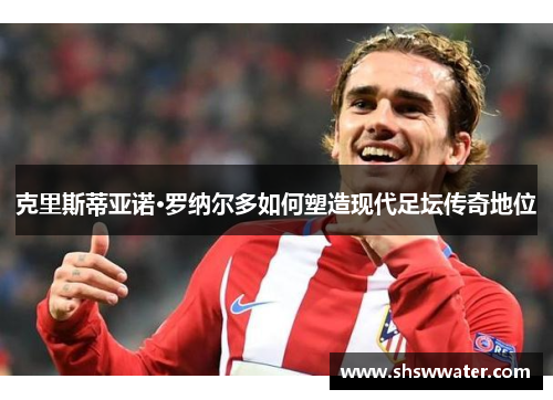 克里斯蒂亚诺·罗纳尔多如何塑造现代足坛传奇地位 克里斯蒂亚诺·罗纳尔多如何塑造现代足坛传奇地位