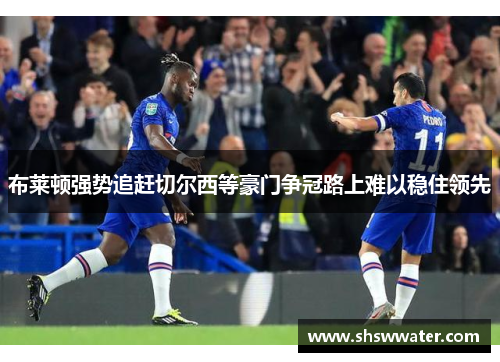 布莱顿强势追赶切尔西等豪门争冠路上难以稳住领先 布莱顿强势追赶切尔西等豪门争冠路上难以稳住领先