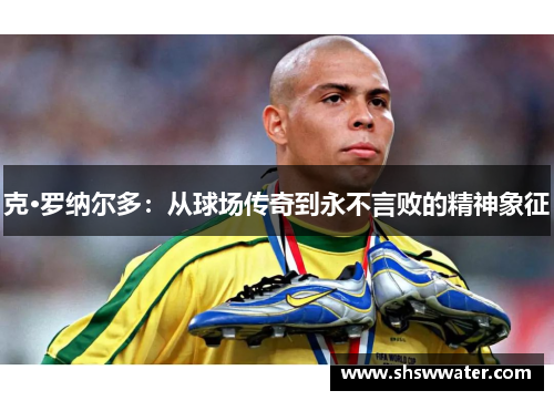 克·罗纳尔多:从球场传奇到永不言败的精神象征 克·罗纳尔多:从球场传奇到永不言败的精神象征