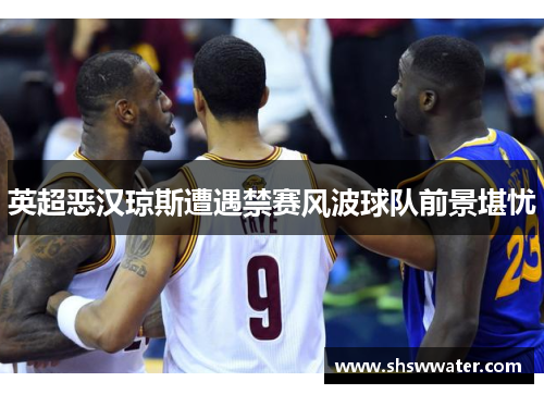 英超恶汉琼斯遭遇禁赛风波球队前景堪忧