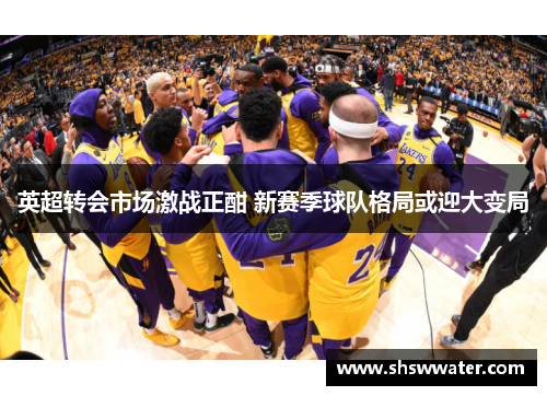 英超转会市场激战正酣 新赛季球队格局或迎大变局 英超转会市场激战正酣 新赛季球队格局或迎大变局