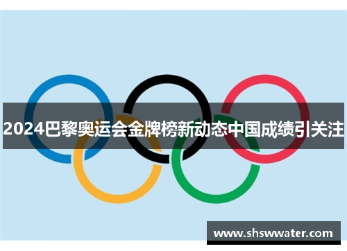 2024巴黎奥运会金牌榜新动态中国成绩引关注 2024巴黎奥运会金牌榜新动态中国成绩引关注