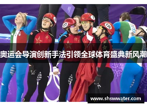 奥运会导演创新手法引领全球体育盛典新风潮 奥运会导演创新手法引领全球体育盛典新风潮